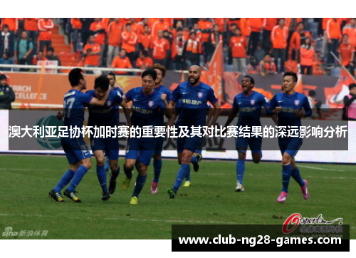 澳大利亚足协杯加时赛的重要性及其对比赛结果的深远影响分析
