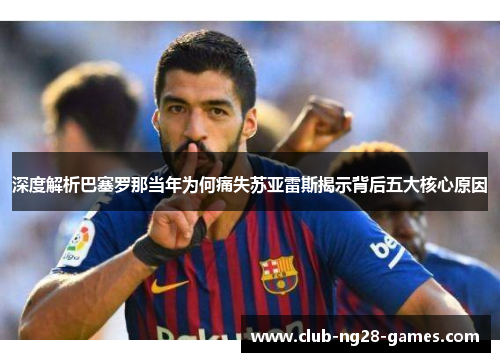 深度解析巴塞罗那当年为何痛失苏亚雷斯揭示背后五大核心原因