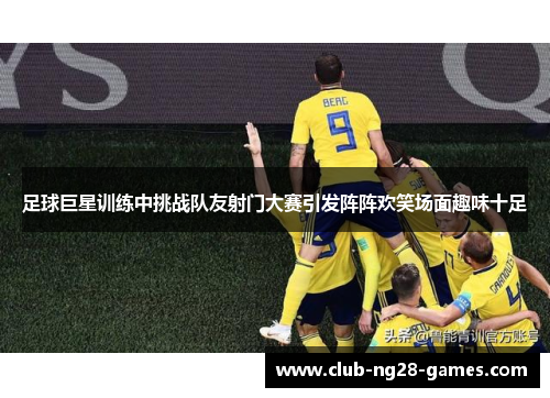 足球巨星训练中挑战队友射门大赛引发阵阵欢笑场面趣味十足 足球巨星训练中挑战队友射门大赛引发阵阵欢笑场面趣味十足