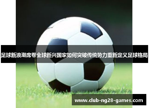 足球新浪潮席卷全球新兴国家如何突破传统势力重新定义足球格局 足球新浪潮席卷全球新兴国家如何突破传统势力重新定义足球格局